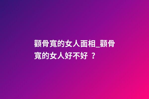 顴骨寬的女人面相_顴骨寬的女人好不好？